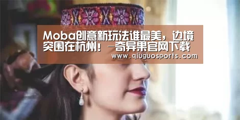 Moba创意新玩法谁最美,边境突围在杭州!-奇异果官网下载直播(图2) 奇异果电脑版